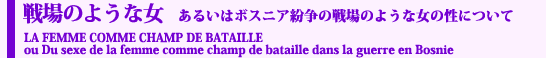 戦場のような女　あるいはボスニア紛争の戦場のような女の性について
LA FEMME COMME CHAMP DE BATAILLE  ou Du sexe de la femme comme champ de bataille dans la guerre en Bosnie