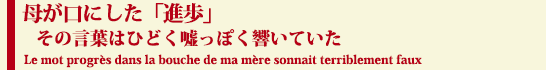 母が口にした「進歩」
　その言葉はひどく嘘っぽく響いていた
 Le mot progres dans la bouche de ma mere sonnait terriblement faux
